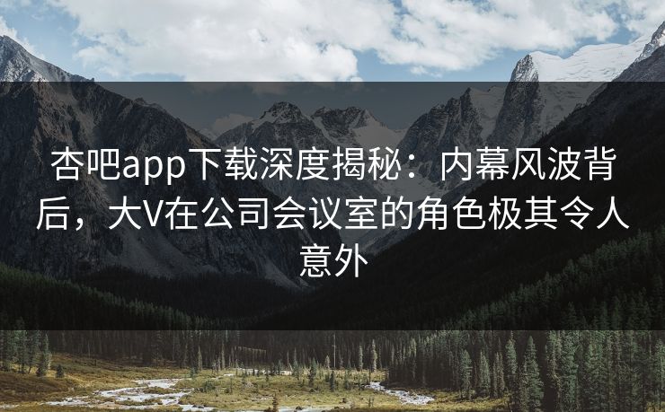 杏吧app下载深度揭秘：内幕风波背后，大V在公司会议室的角色极其令人意外