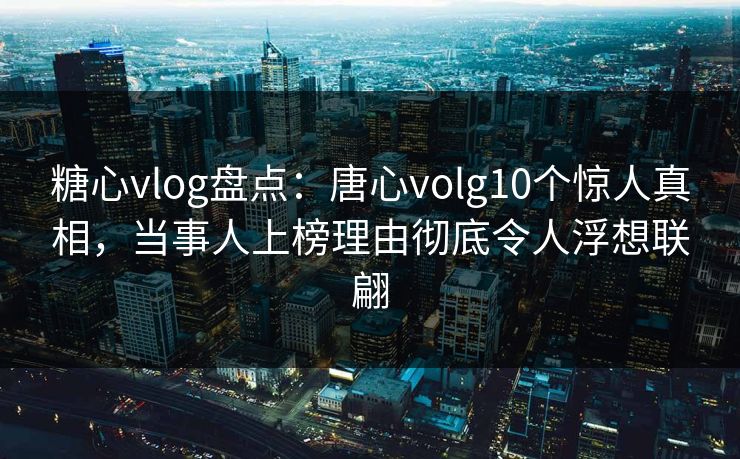 糖心vlog盘点：唐心volg10个惊人真相，当事人上榜理由彻底令人浮想联翩