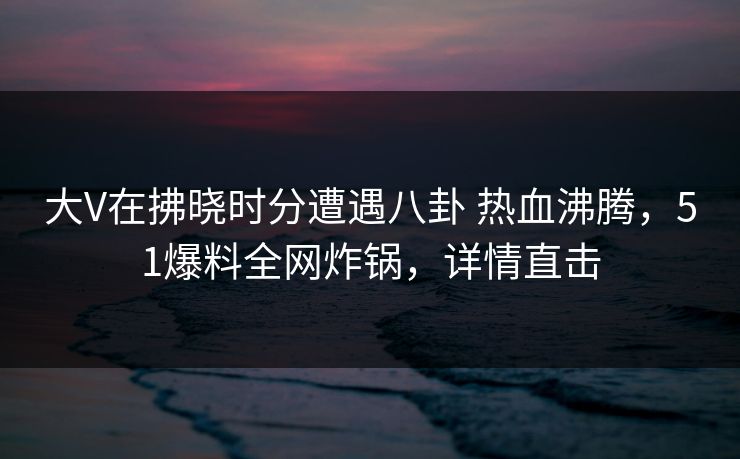 大V在拂晓时分遭遇八卦 热血沸腾，51爆料全网炸锅，详情直击