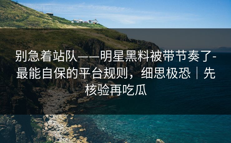 别急着站队——明星黑料被带节奏了-最能自保的平台规则，细思极恐｜先核验再吃瓜