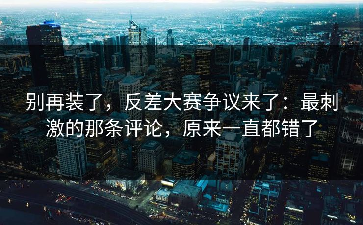 别再装了，反差大赛争议来了：最刺激的那条评论，原来一直都错了