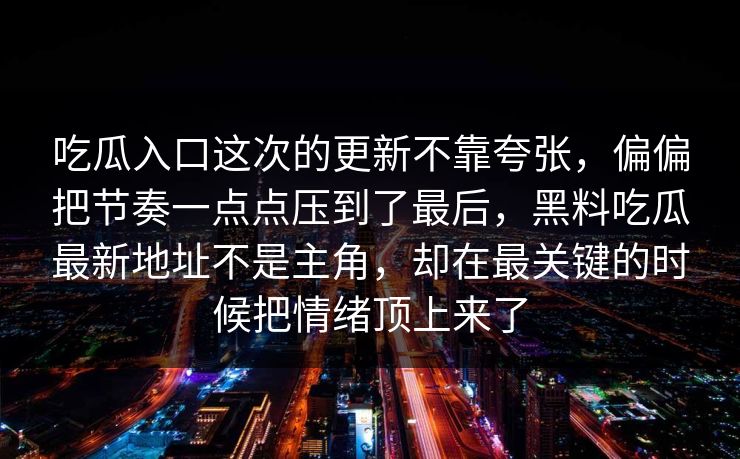 吃瓜入口这次的更新不靠夸张，偏偏把节奏一点点压到了最后，黑料吃瓜最新地址不是主角，却在最关键的时候把情绪顶上来了