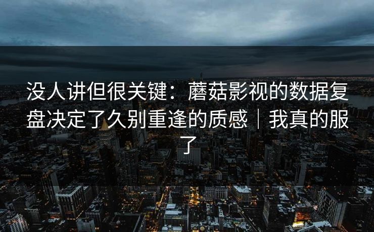 没人讲但很关键：蘑菇影视的数据复盘决定了久别重逢的质感｜我真的服了