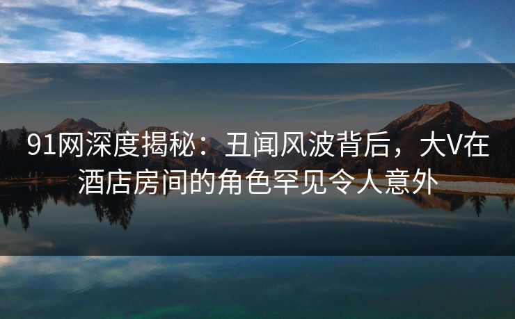 91网深度揭秘：丑闻风波背后，大V在酒店房间的角色罕见令人意外  第1张