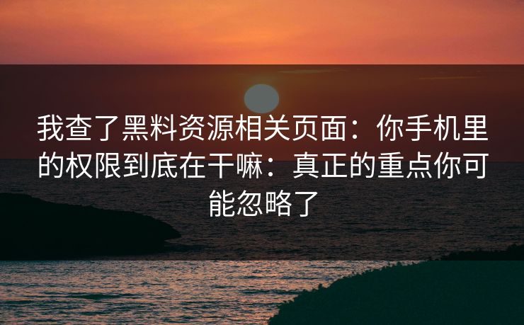 我查了黑料资源相关页面：你手机里的权限到底在干嘛：真正的重点你可能忽略了