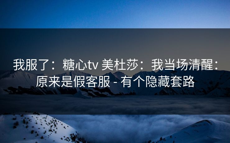 我服了：糖心tv 美杜莎：我当场清醒：原来是假客服 - 有个隐藏套路