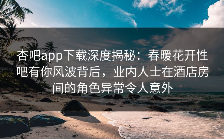 杏吧app下载深度揭秘：春暖花开性吧有你风波背后，业内人士在酒店房间的角色异常令人意外