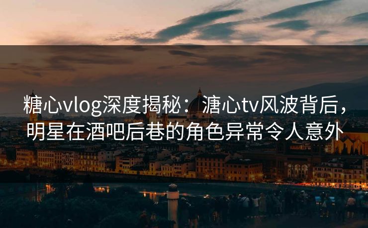 糖心vlog深度揭秘：溏心tv风波背后，明星在酒吧后巷的角色异常令人意外