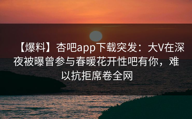 【爆料】杏吧app下载突发：大V在深夜被曝曾参与春暖花开性吧有你，难以抗拒席卷全网