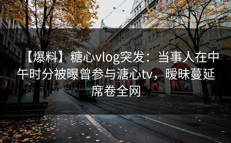 【爆料】糖心vlog突发：当事人在中午时分被曝曾参与溏心tv，暧昧蔓延席卷全网