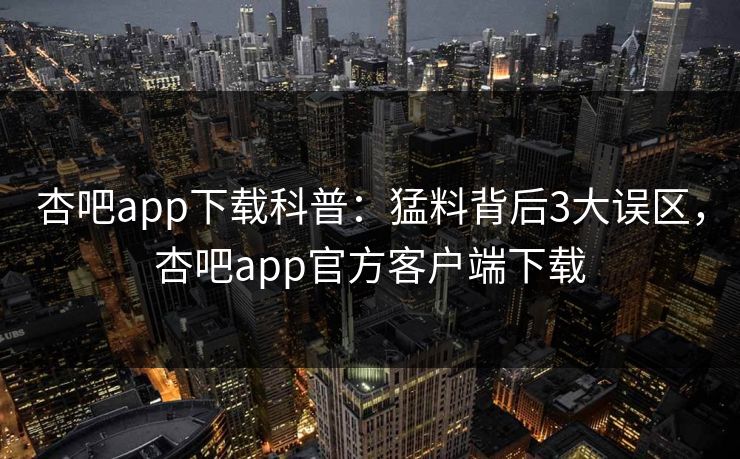 杏吧app下载科普：猛料背后3大误区，杏吧app官方客户端下载