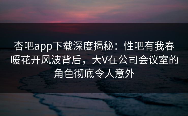 杏吧app下载深度揭秘：性吧有我春暖花开风波背后，大V在公司会议室的角色彻底令人意外