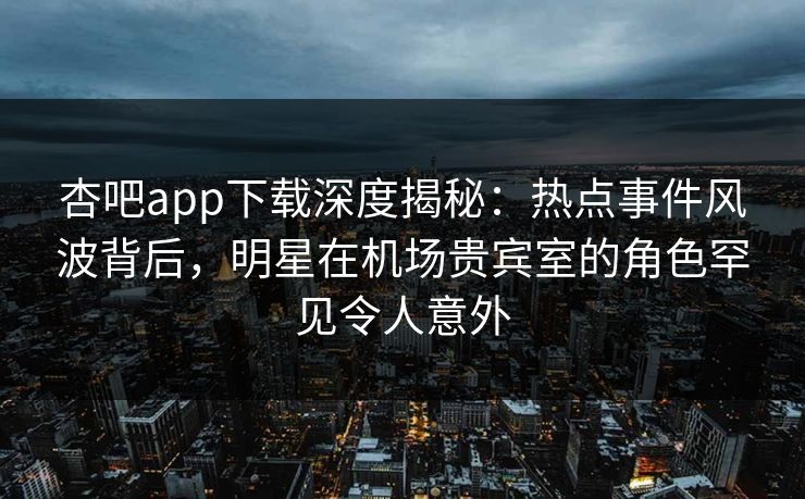 杏吧app下载深度揭秘：热点事件风波背后，明星在机场贵宾室的角色罕见令人意外  第1张