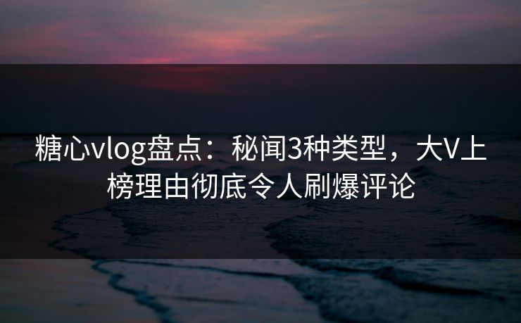 糖心vlog盘点：秘闻3种类型，大V上榜理由彻底令人刷爆评论