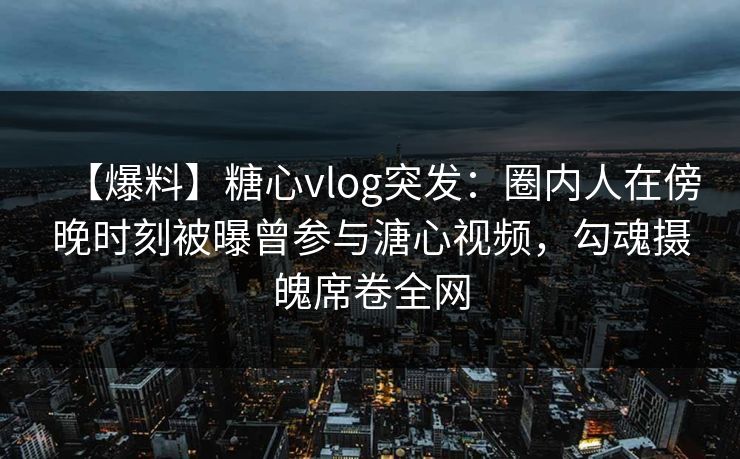 【爆料】糖心vlog突发：圈内人在傍晚时刻被曝曾参与溏心视频，勾魂摄魄席卷全网