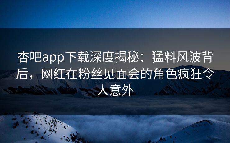 杏吧app下载深度揭秘：猛料风波背后，网红在粉丝见面会的角色疯狂令人意外
