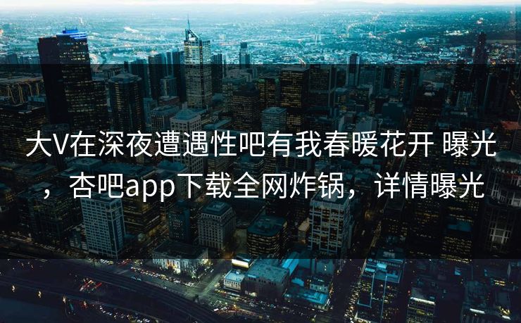 大V在深夜遭遇性吧有我春暖花开 曝光，杏吧app下载全网炸锅，详情曝光