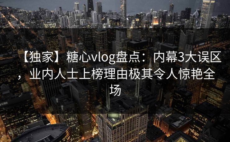【独家】糖心vlog盘点：内幕3大误区，业内人士上榜理由极其令人惊艳全场
