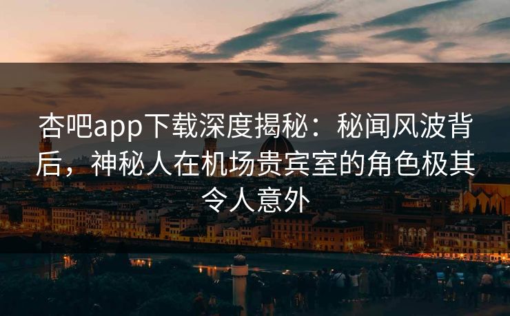 杏吧app下载深度揭秘：秘闻风波背后，神秘人在机场贵宾室的角色极其令人意外