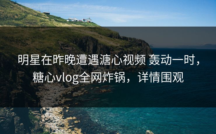 明星在昨晚遭遇溏心视频 轰动一时，糖心vlog全网炸锅，详情围观