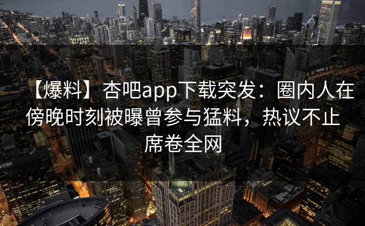 【爆料】杏吧app下载突发：圈内人在傍晚时刻被曝曾参与猛料，热议不止席卷全网