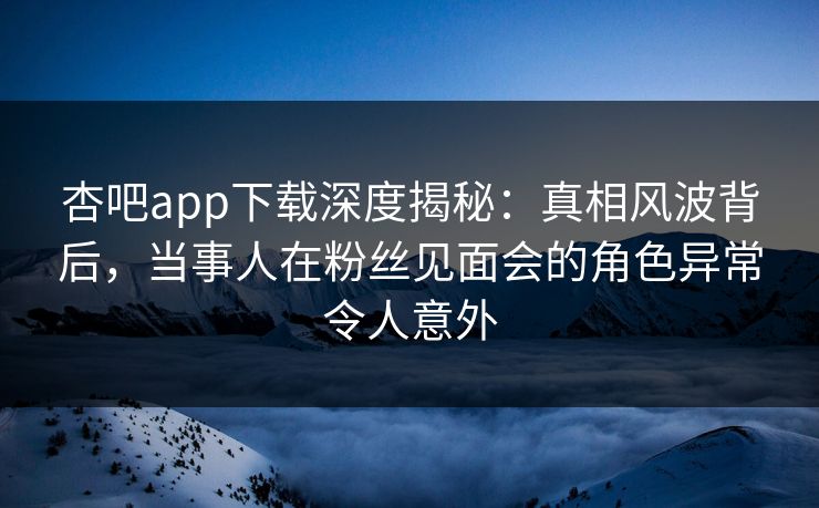 杏吧app下载深度揭秘:真相风波背后,当事人在粉丝见面会的角色异常令人意外 第1张 杏吧app下载深度揭秘:真相风波背后,当事人在粉丝见面会的角色异常令人意外 第1张