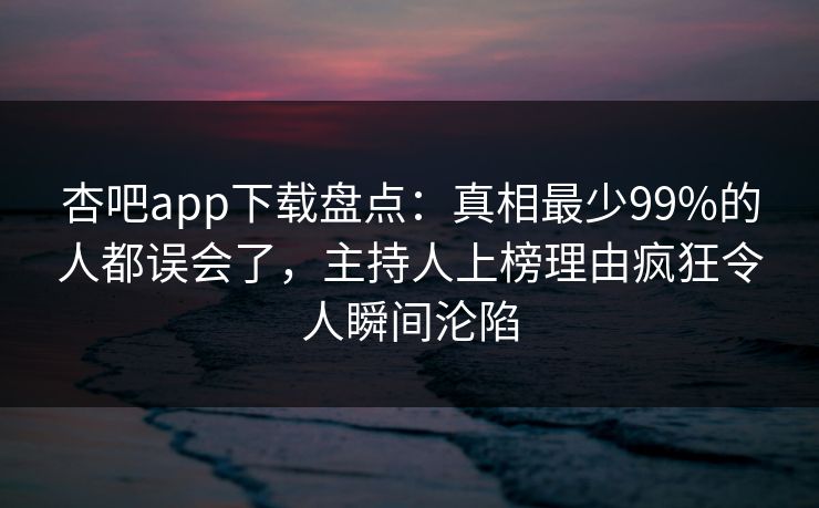 杏吧app下载盘点：真相最少99%的人都误会了，主持人上榜理由疯狂令人瞬间沦陷