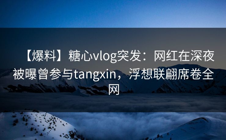 【爆料】糖心vlog突发：网红在深夜被曝曾参与tangxin，浮想联翩席卷全网