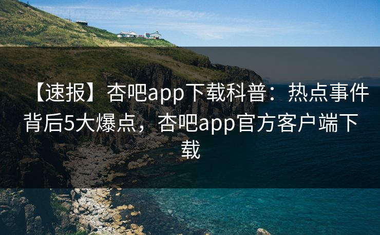 【速报】杏吧app下载科普：热点事件背后5大爆点，杏吧app官方客户端下载
