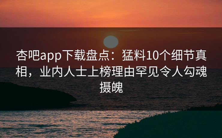 杏吧app下载盘点：猛料10个细节真相，业内人士上榜理由罕见令人勾魂摄魄