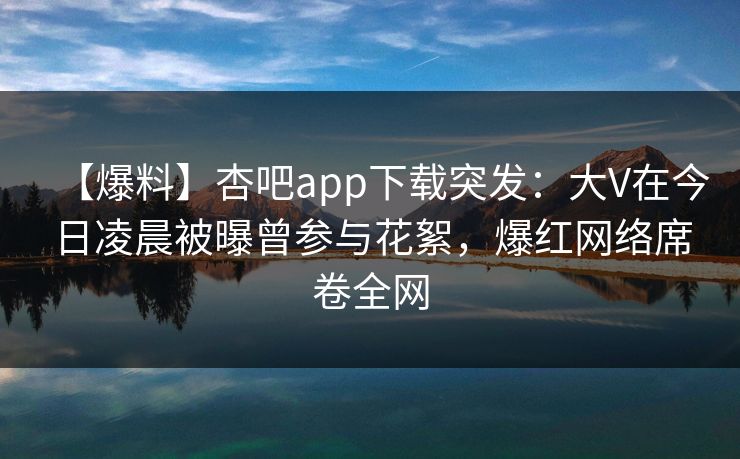 【爆料】杏吧app下载突发：大V在今日凌晨被曝曾参与花絮，爆红网络席卷全网  第1张