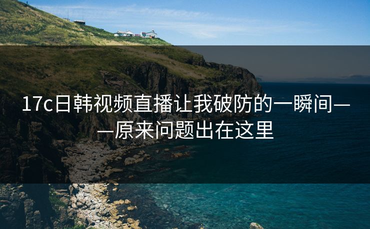 17c日韩视频直播让我破防的一瞬间——原来问题出在这里 17c日韩视频直播让我破防的一瞬间——原来问题出在这里