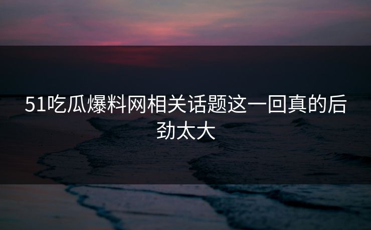 51吃瓜爆料网相关话题这一回真的后劲太大