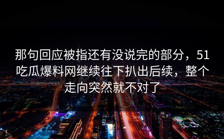 那句回应被指还有没说完的部分，51吃瓜爆料网继续往下扒出后续，整个走向突然就不对了  第1张